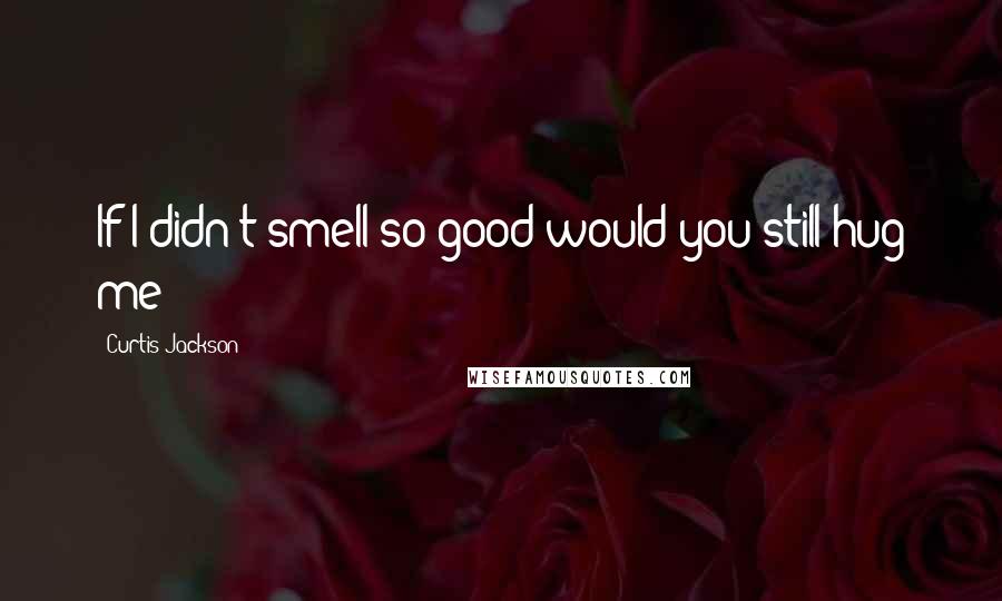 Curtis Jackson Quotes: If I didn't smell so good would you still hug me?