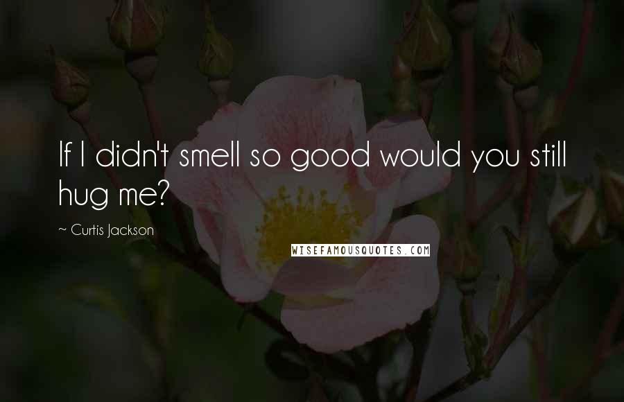 Curtis Jackson Quotes: If I didn't smell so good would you still hug me?