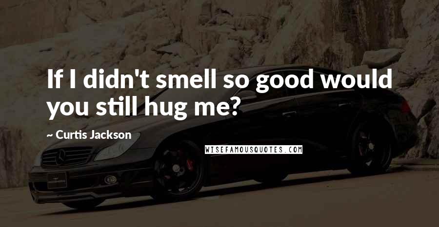 Curtis Jackson Quotes: If I didn't smell so good would you still hug me?