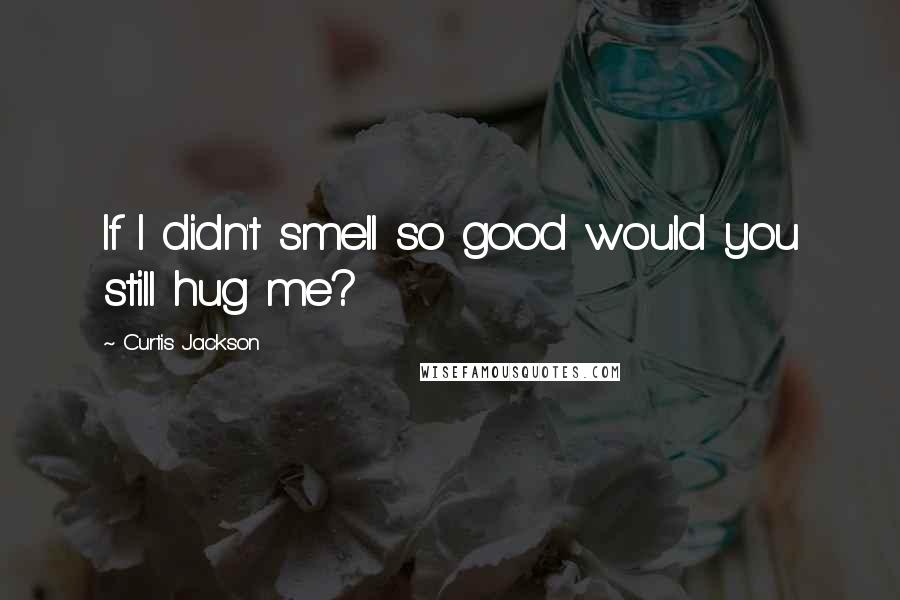 Curtis Jackson Quotes: If I didn't smell so good would you still hug me?