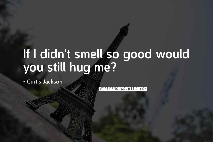 Curtis Jackson Quotes: If I didn't smell so good would you still hug me?