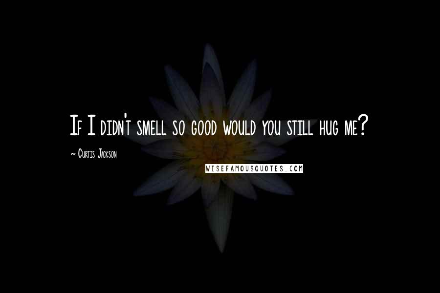 Curtis Jackson Quotes: If I didn't smell so good would you still hug me?