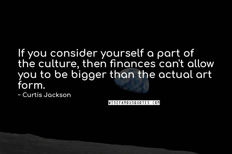 Curtis Jackson Quotes: If you consider yourself a part of the culture, then finances can't allow you to be bigger than the actual art form.