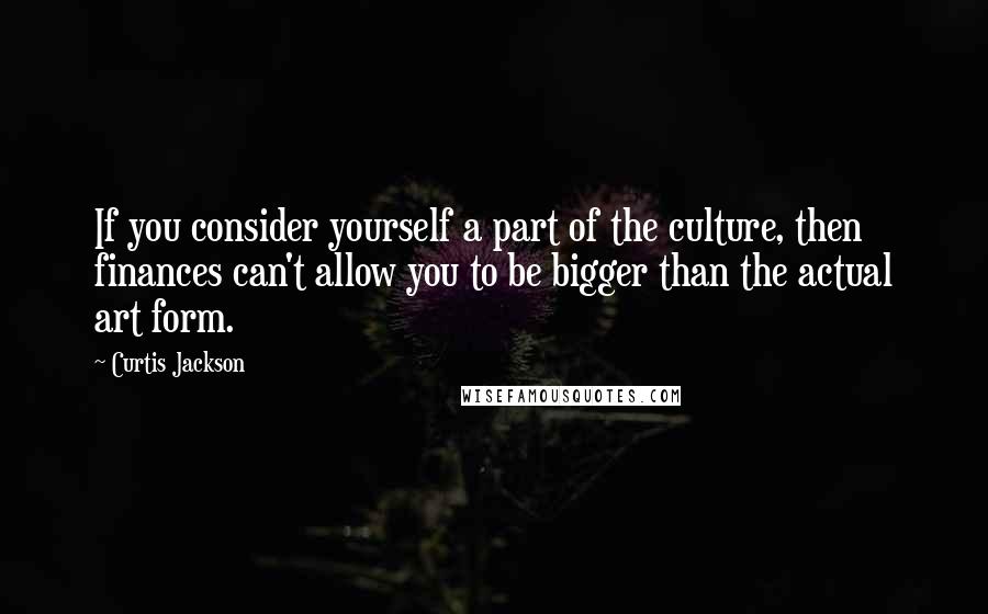 Curtis Jackson Quotes: If you consider yourself a part of the culture, then finances can't allow you to be bigger than the actual art form.