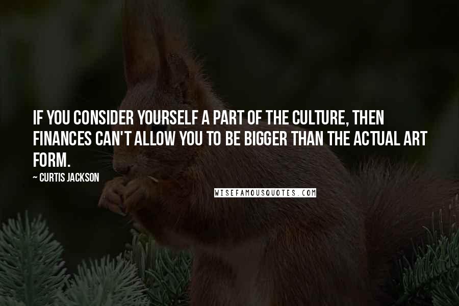 Curtis Jackson Quotes: If you consider yourself a part of the culture, then finances can't allow you to be bigger than the actual art form.