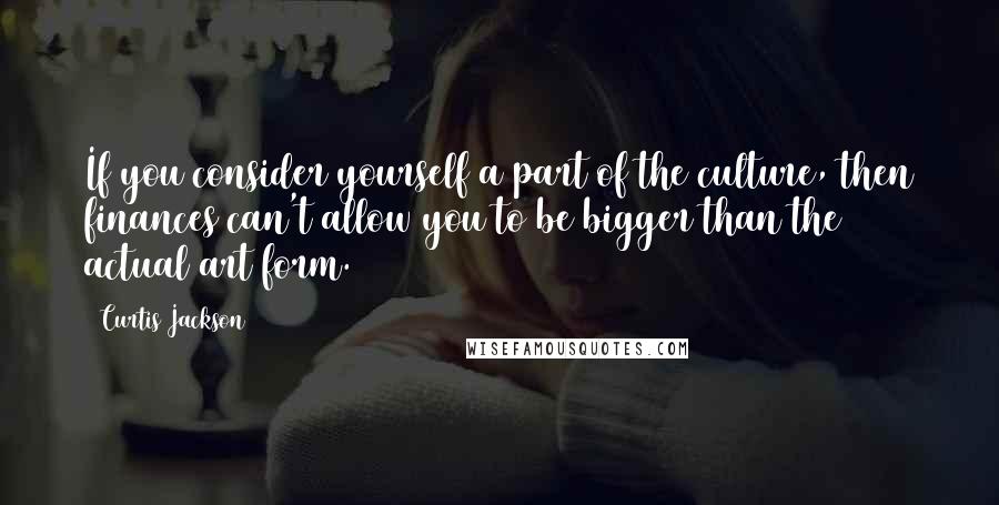 Curtis Jackson Quotes: If you consider yourself a part of the culture, then finances can't allow you to be bigger than the actual art form.