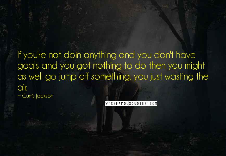 Curtis Jackson Quotes: If you're not doin anything and you don't have goals and you got nothing to do then you might as well go jump off something, you just wasting the air.