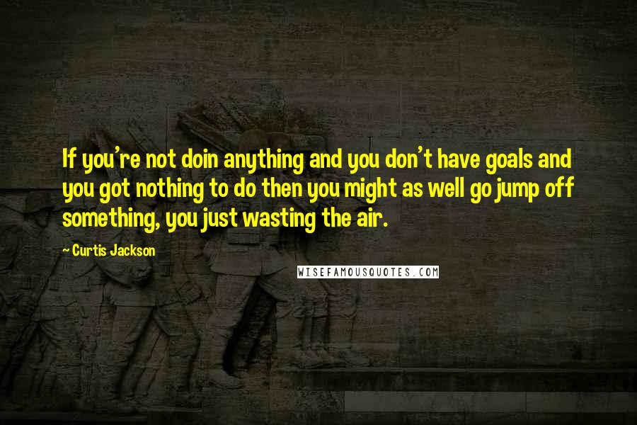 Curtis Jackson Quotes: If you're not doin anything and you don't have goals and you got nothing to do then you might as well go jump off something, you just wasting the air.