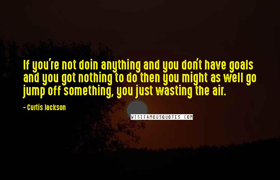 Curtis Jackson Quotes: If you're not doin anything and you don't have goals and you got nothing to do then you might as well go jump off something, you just wasting the air.