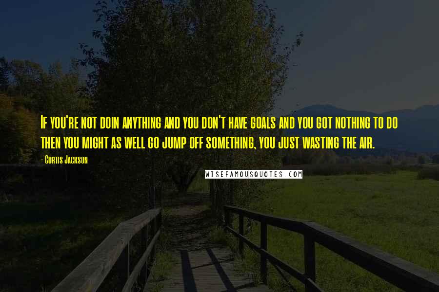 Curtis Jackson Quotes: If you're not doin anything and you don't have goals and you got nothing to do then you might as well go jump off something, you just wasting the air.