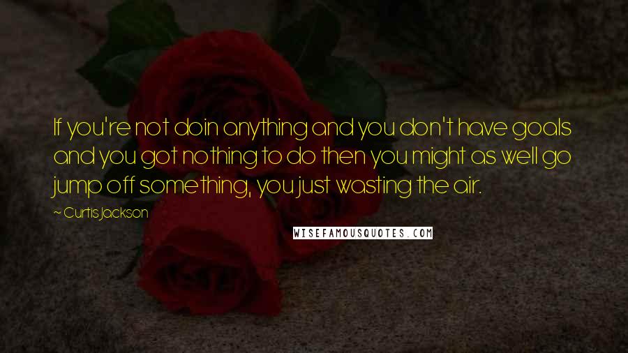 Curtis Jackson Quotes: If you're not doin anything and you don't have goals and you got nothing to do then you might as well go jump off something, you just wasting the air.