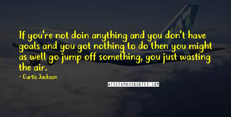 Curtis Jackson Quotes: If you're not doin anything and you don't have goals and you got nothing to do then you might as well go jump off something, you just wasting the air.