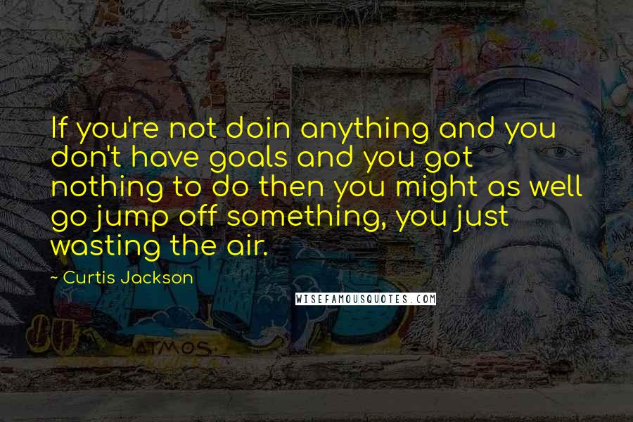 Curtis Jackson Quotes: If you're not doin anything and you don't have goals and you got nothing to do then you might as well go jump off something, you just wasting the air.