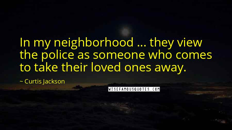 Curtis Jackson Quotes: In my neighborhood ... they view the police as someone who comes to take their loved ones away.