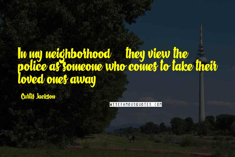 Curtis Jackson Quotes: In my neighborhood ... they view the police as someone who comes to take their loved ones away.