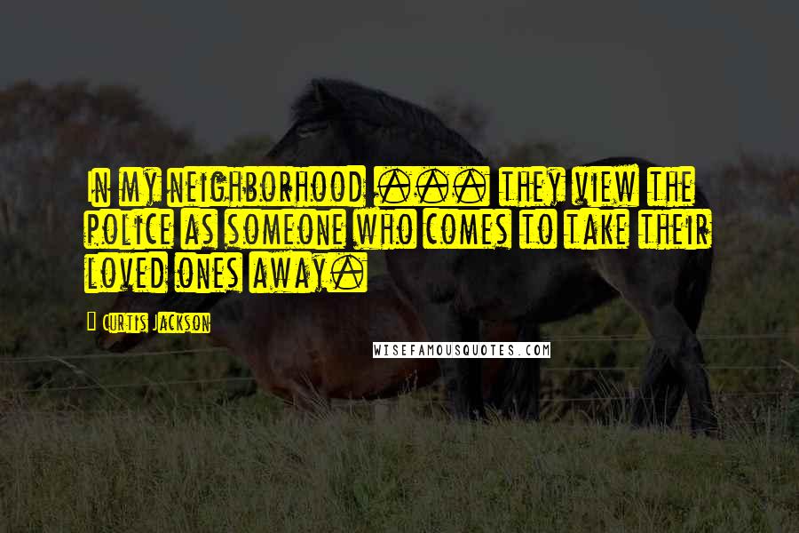 Curtis Jackson Quotes: In my neighborhood ... they view the police as someone who comes to take their loved ones away.