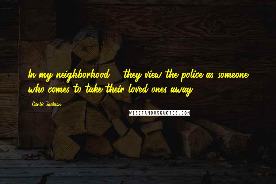 Curtis Jackson Quotes: In my neighborhood ... they view the police as someone who comes to take their loved ones away.