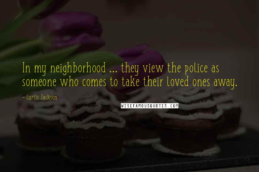 Curtis Jackson Quotes: In my neighborhood ... they view the police as someone who comes to take their loved ones away.