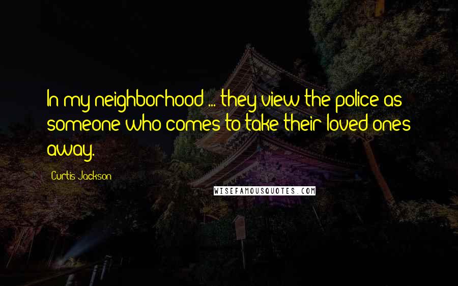 Curtis Jackson Quotes: In my neighborhood ... they view the police as someone who comes to take their loved ones away.