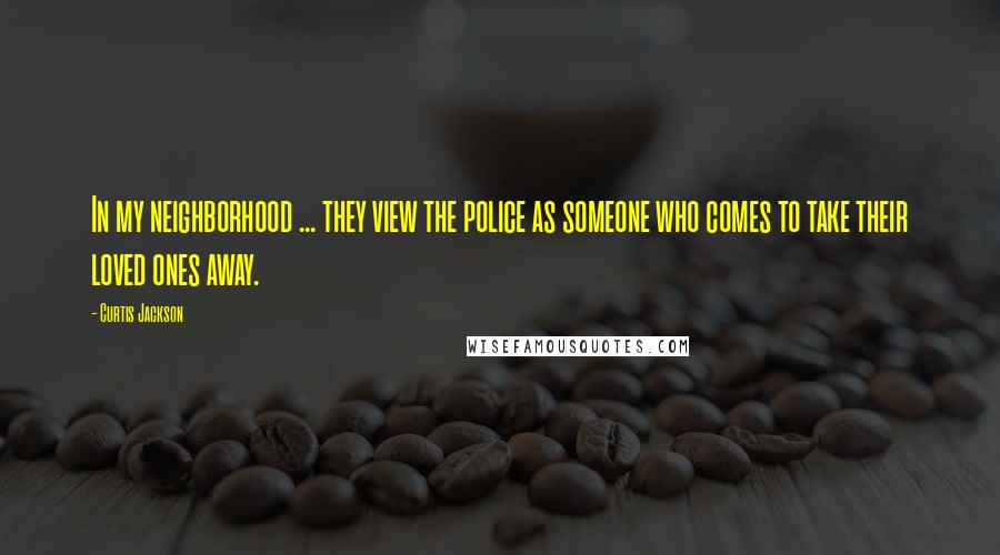 Curtis Jackson Quotes: In my neighborhood ... they view the police as someone who comes to take their loved ones away.