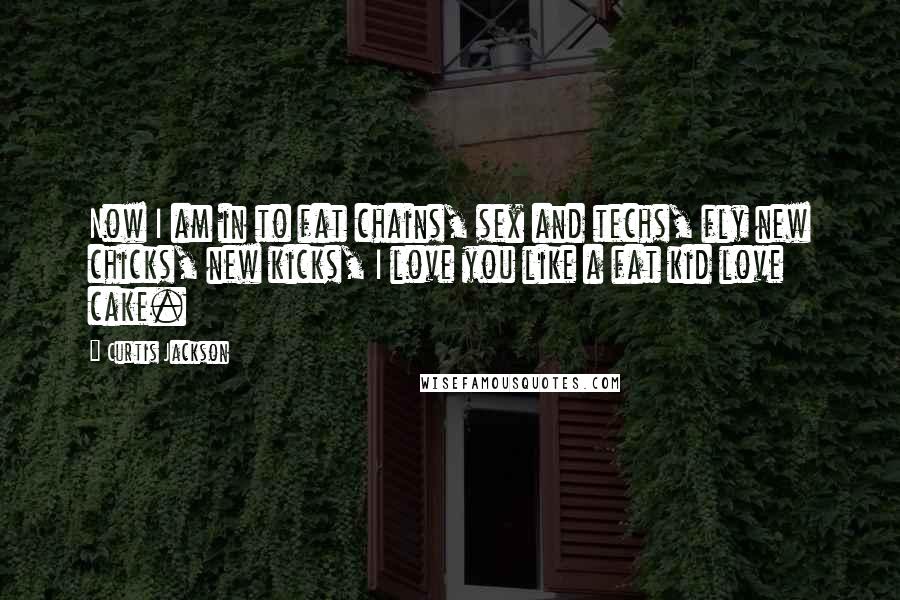 Curtis Jackson Quotes: Now I am in to fat chains, sex and techs, fly new chicks, new kicks, I love you like a fat kid love cake.