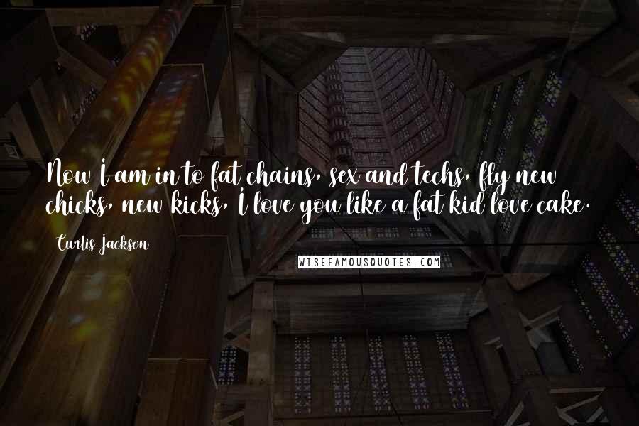 Curtis Jackson Quotes: Now I am in to fat chains, sex and techs, fly new chicks, new kicks, I love you like a fat kid love cake.