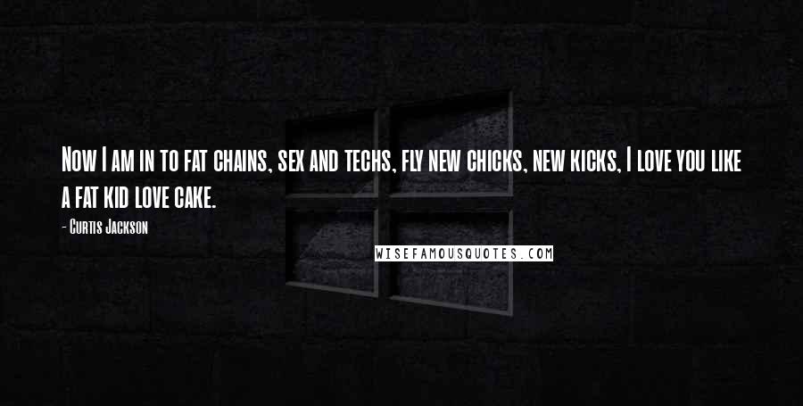 Curtis Jackson Quotes: Now I am in to fat chains, sex and techs, fly new chicks, new kicks, I love you like a fat kid love cake.