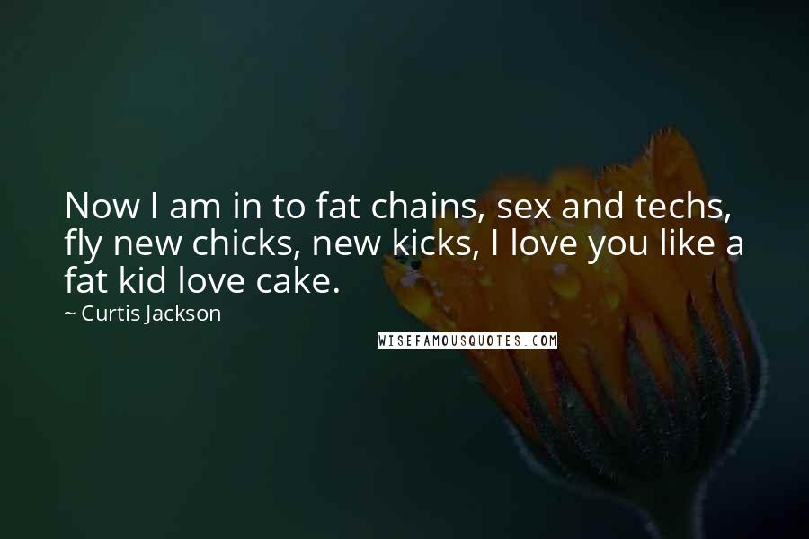 Curtis Jackson Quotes: Now I am in to fat chains, sex and techs, fly new chicks, new kicks, I love you like a fat kid love cake.