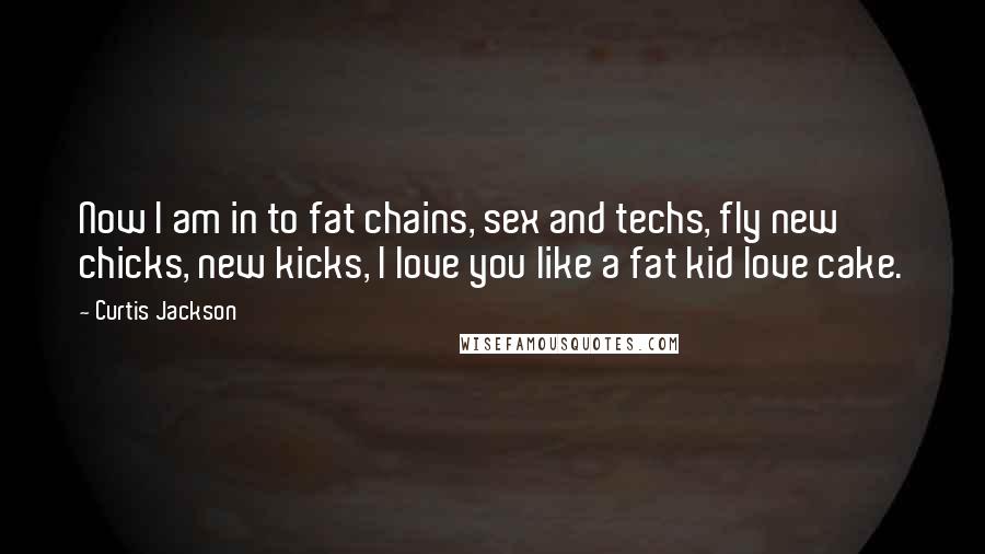 Curtis Jackson Quotes: Now I am in to fat chains, sex and techs, fly new chicks, new kicks, I love you like a fat kid love cake.