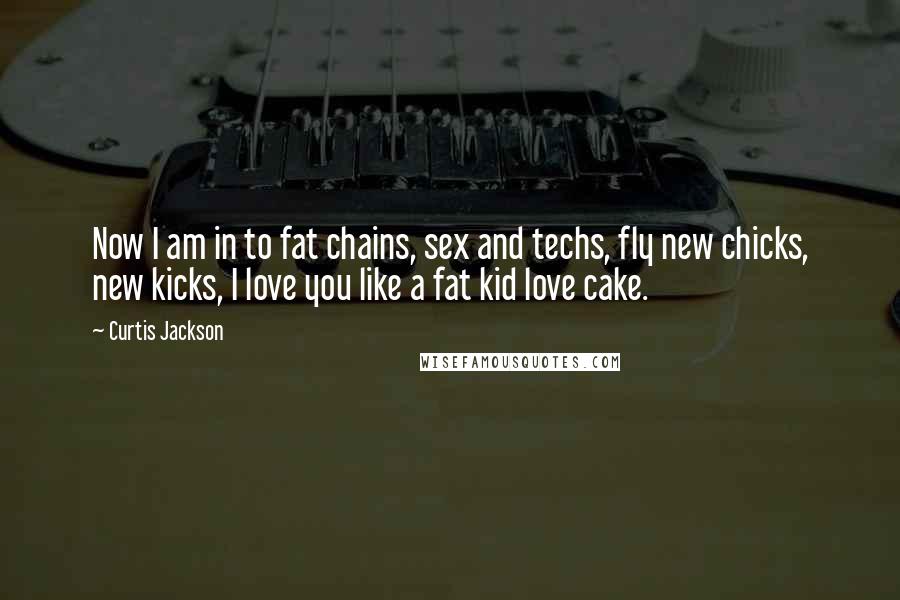 Curtis Jackson Quotes: Now I am in to fat chains, sex and techs, fly new chicks, new kicks, I love you like a fat kid love cake.