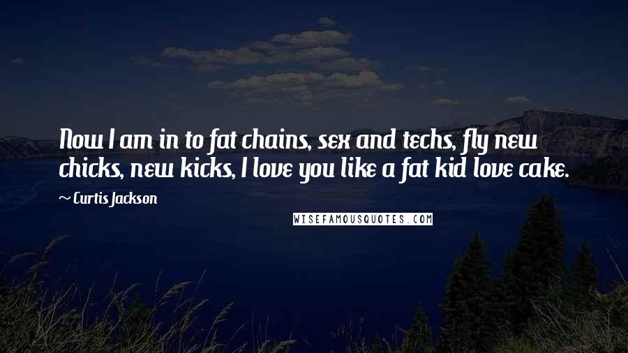 Curtis Jackson Quotes: Now I am in to fat chains, sex and techs, fly new chicks, new kicks, I love you like a fat kid love cake.