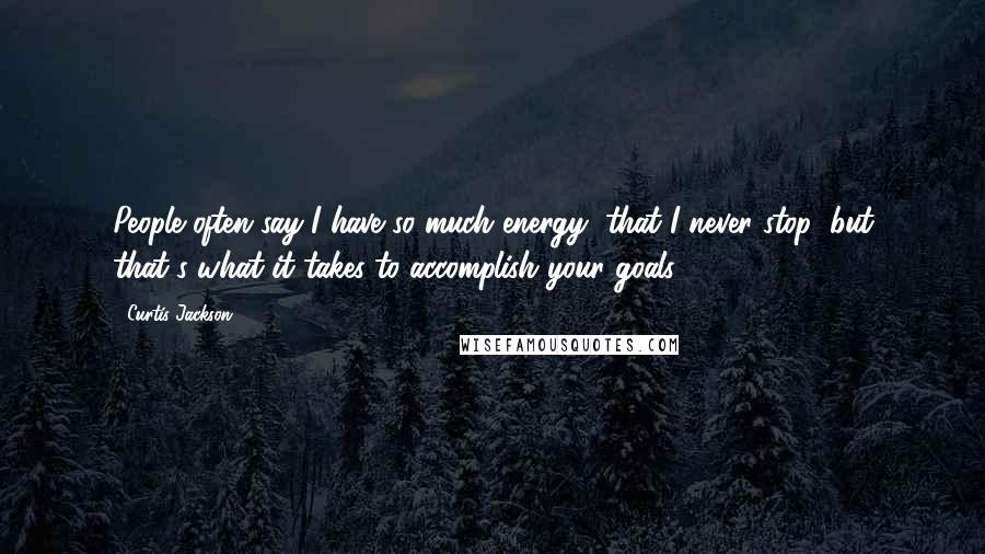 Curtis Jackson Quotes: People often say I have so much energy, that I never stop; but that's what it takes to accomplish your goals.