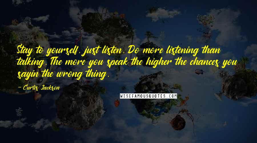 Curtis Jackson Quotes: Stay to yourself, just listen. Do more listening than talking. The more you speak the higher the chances you sayin the wrong thing.