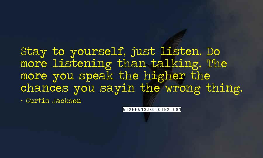 Curtis Jackson Quotes: Stay to yourself, just listen. Do more listening than talking. The more you speak the higher the chances you sayin the wrong thing.