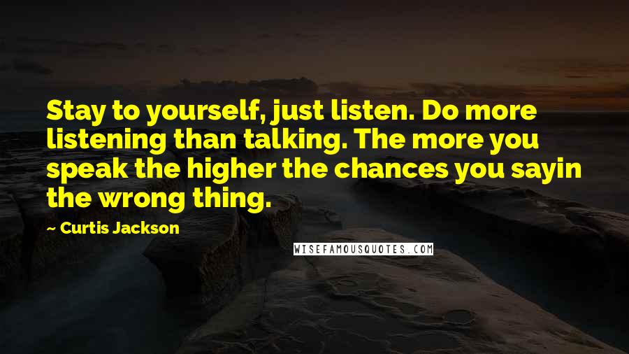 Curtis Jackson Quotes: Stay to yourself, just listen. Do more listening than talking. The more you speak the higher the chances you sayin the wrong thing.