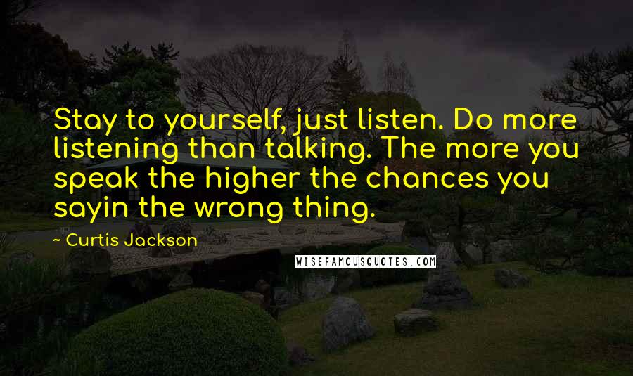 Curtis Jackson Quotes: Stay to yourself, just listen. Do more listening than talking. The more you speak the higher the chances you sayin the wrong thing.