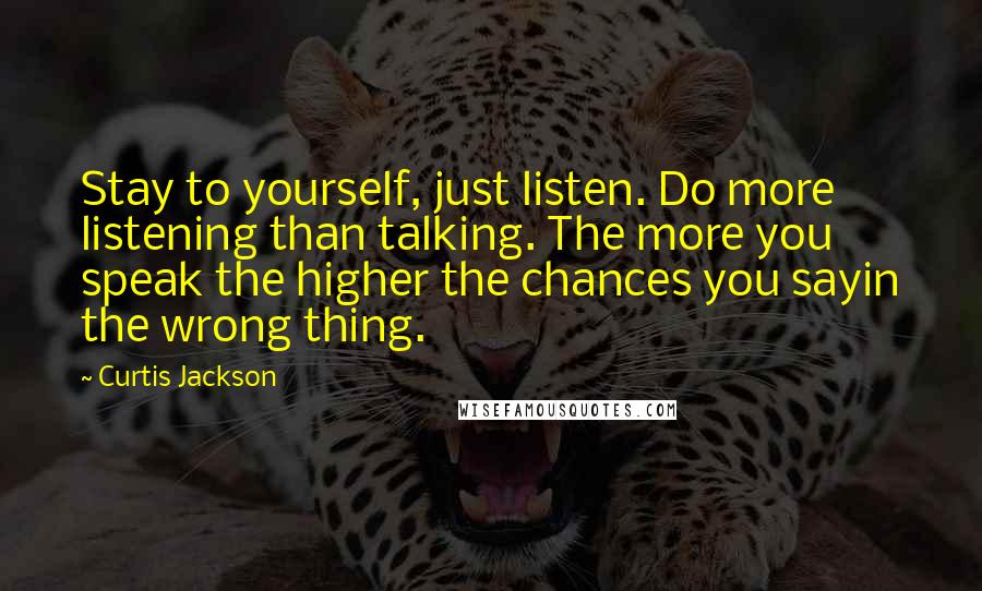 Curtis Jackson Quotes: Stay to yourself, just listen. Do more listening than talking. The more you speak the higher the chances you sayin the wrong thing.
