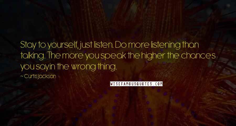Curtis Jackson Quotes: Stay to yourself, just listen. Do more listening than talking. The more you speak the higher the chances you sayin the wrong thing.