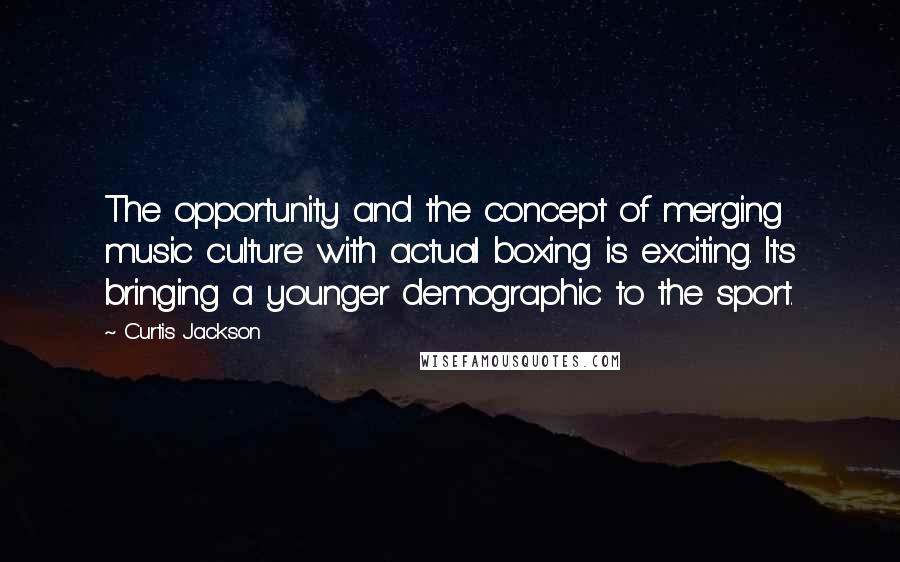 Curtis Jackson Quotes: The opportunity and the concept of merging music culture with actual boxing is exciting. It's bringing a younger demographic to the sport.