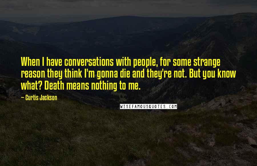 Curtis Jackson Quotes: When I have conversations with people, for some strange reason they think I'm gonna die and they're not. But you know what? Death means nothing to me.