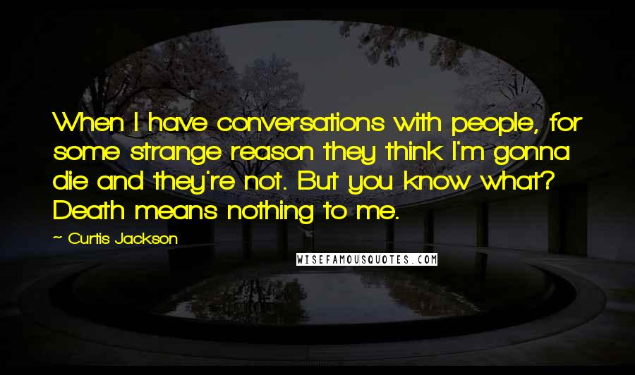 Curtis Jackson Quotes: When I have conversations with people, for some strange reason they think I'm gonna die and they're not. But you know what? Death means nothing to me.