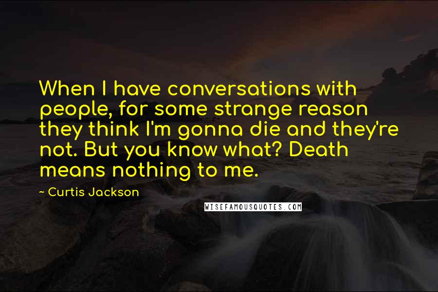 Curtis Jackson Quotes: When I have conversations with people, for some strange reason they think I'm gonna die and they're not. But you know what? Death means nothing to me.