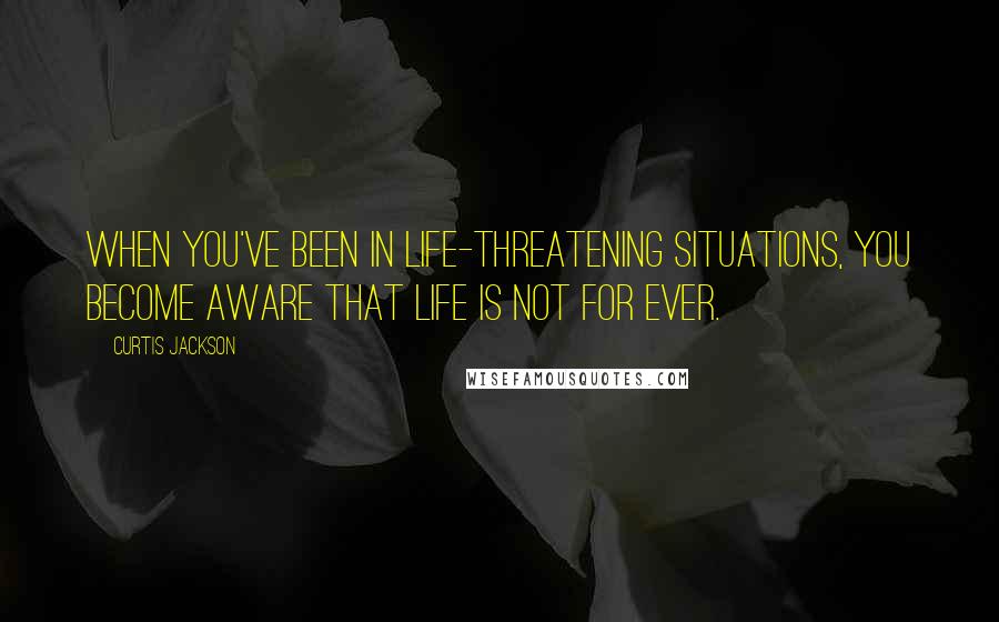 Curtis Jackson Quotes: When you've been in life-threatening situations, you become aware that life is not for ever.