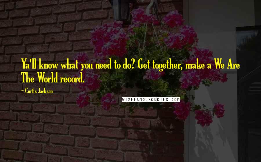 Curtis Jackson Quotes: Ya'll know what you need to do? Get together, make a We Are The World record.