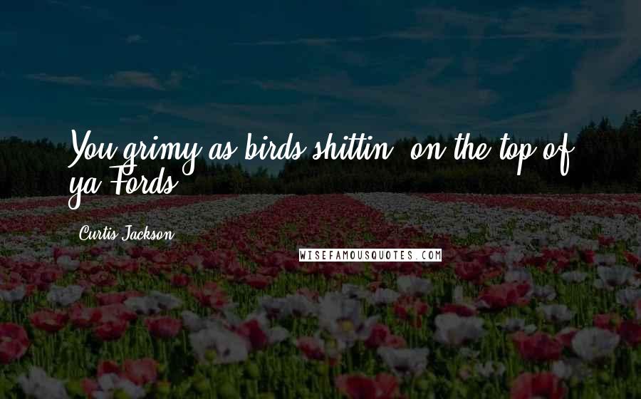 Curtis Jackson Quotes: You grimy as birds shittin' on the top of ya Fords.