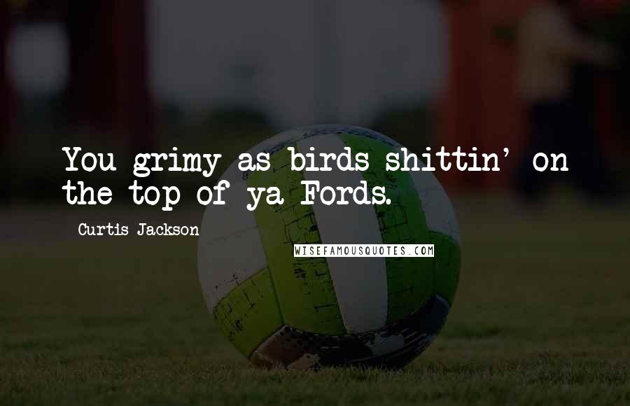 Curtis Jackson Quotes: You grimy as birds shittin' on the top of ya Fords.