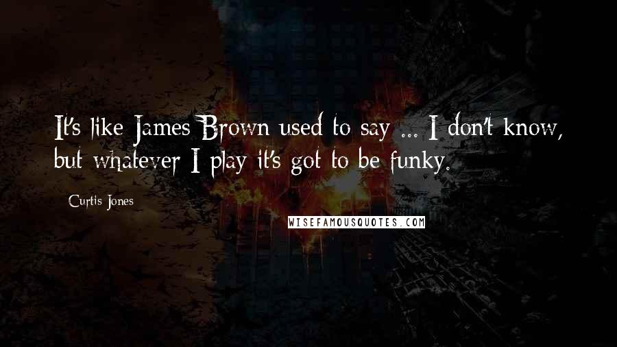 Curtis Jones Quotes: It's like James Brown used to say ... I don't know, but whatever I play it's got to be funky.
