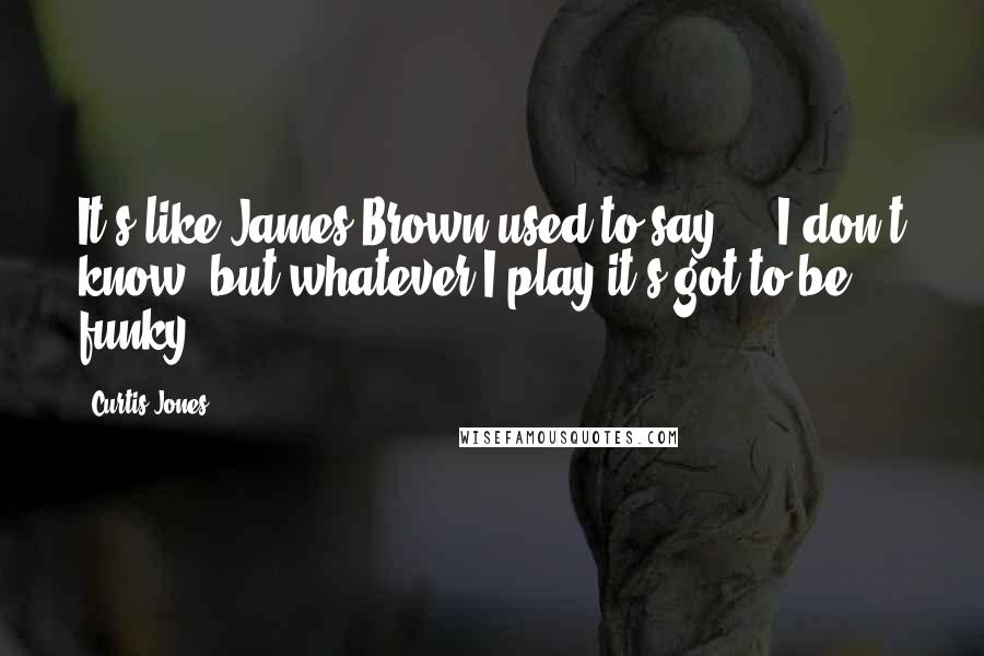 Curtis Jones Quotes: It's like James Brown used to say ... I don't know, but whatever I play it's got to be funky.