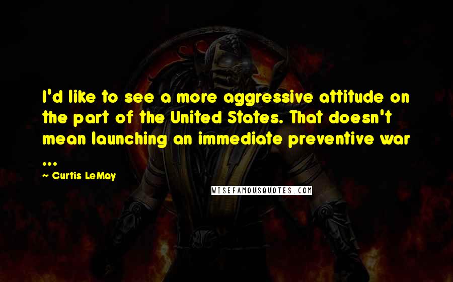 Curtis LeMay Quotes: I'd like to see a more aggressive attitude on the part of the United States. That doesn't mean launching an immediate preventive war ...