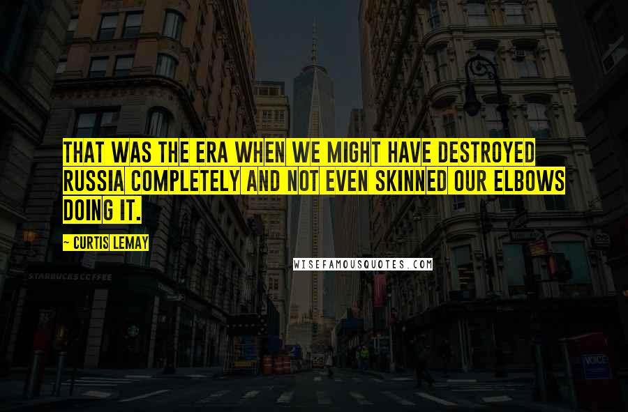 Curtis LeMay Quotes: That was the era when we might have destroyed Russia completely and not even skinned our elbows doing it.